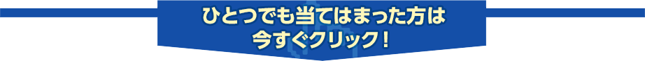 ひとつでも当てはまった方は今すぐクリック！