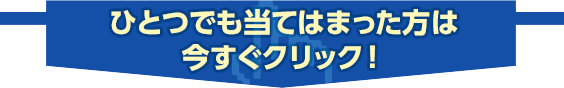 ひとつでも当てはまった方は今すぐクリック！